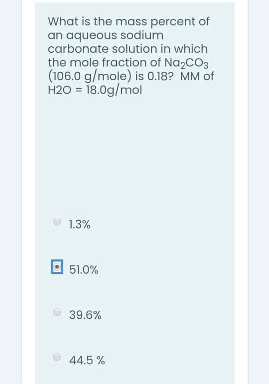 What is the mass percent of
an aqueous sodium
carbonate solution in which
the mole fraction of Na2CO3
(106.0 g/mole) is 0.18? MM of
H2O = 18.0g/mol
1.3%
O 51.0%
39.6%
44.5 %
