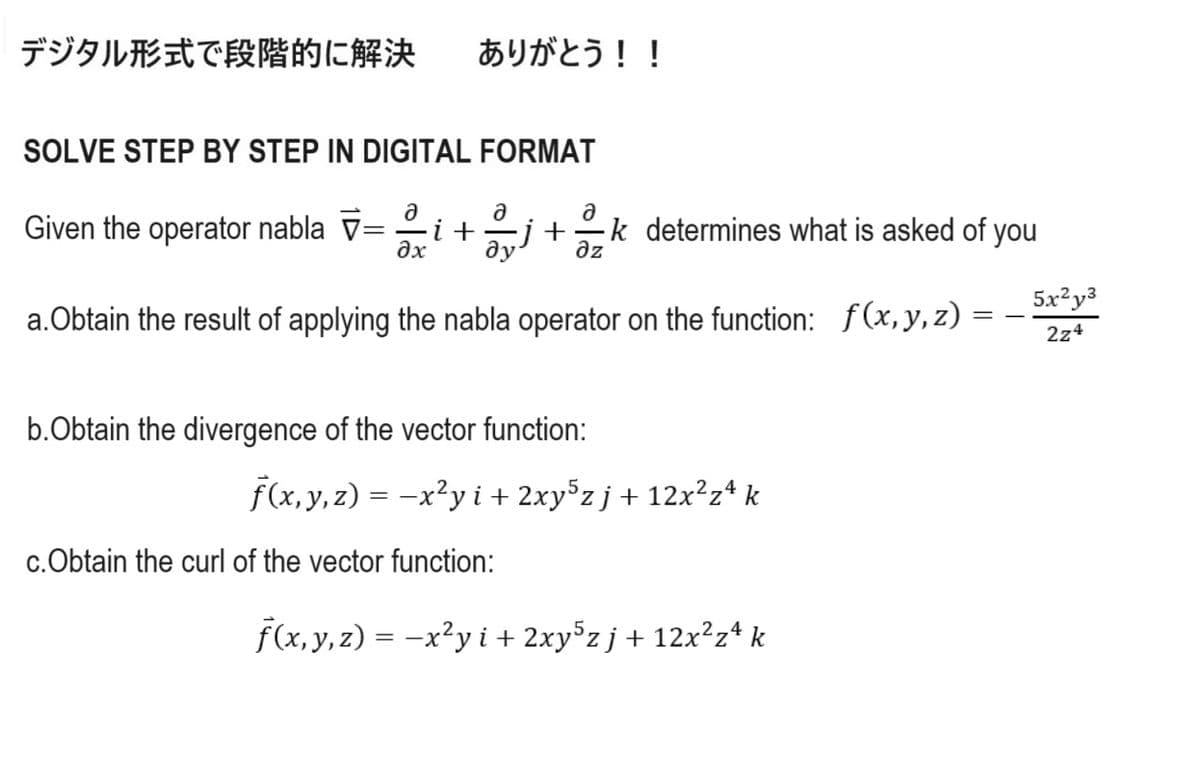 デジタル形式で段階的に解決
ありがとう!!
SOLVE STEP BY STEP IN DIGITAL FORMAT
ə
ə
Ә
Given the operator nabla V= i + j+ k determines what is asked of you
əx
ду
дz
=
a. Obtain the result of applying the nabla operator on the function: f(x, y, z)
b.Obtain the divergence of the vector function:
f(x, y, z) = -x²y i + 2xy5z j + 12x²zª k
c.Obtain the curl of the vector function:
f(x, y, z) = -x²y i + 2xy5zj + 12x²z4 k
5x²y3
2z4