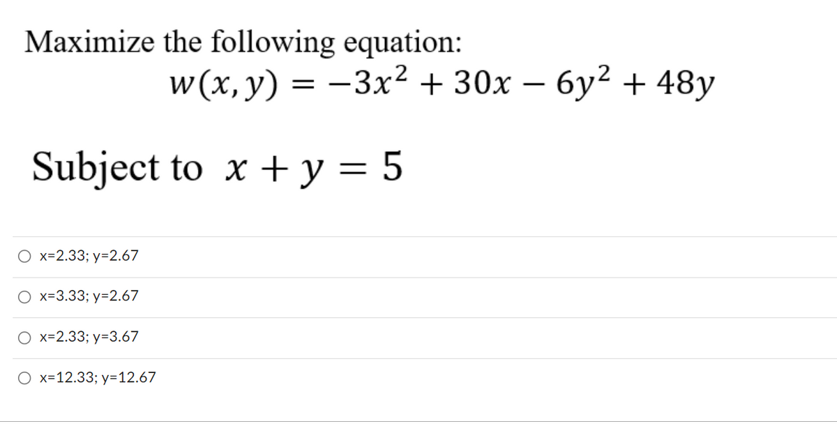 Maximize the following equation:
w (x, y) =
-3x² + 30x – 6y² + 48y
Subject to x + y = 5
O x=2.33; y=2.67
O x=3.33; y=2.67
O x=2.33; y=3.67
O x=12.33; y=12.67

