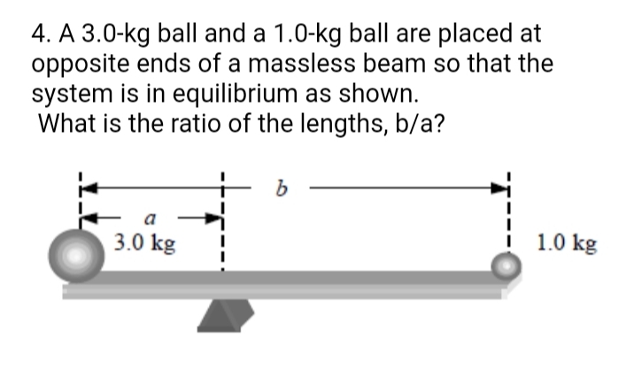 4. A 3.0-kg ball and a 1.0-kg ball are placed at
opposite ends of a massless beam so that the
system is in equilibrium as shown.
What is the ratio of the lengths, b/a?
b.
a
3.0 kg
1.0 kg
