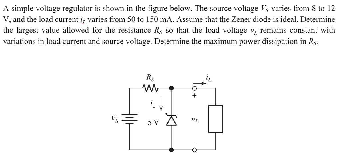 A simple voltage regulator is shown in the figure below. The source voltage Vs varies from 8 to 12
V, and the load current i, varies from 50 to 150 mA. Assume that the Zener diode is ideal. Determine
the largest value allowed for the resistance Rs so that the load voltage v, remains constant with
variations in load current and source voltage. Determine the maximum power dissipation in Rs.
Rs
Vs
v A v.
5 V
VL
