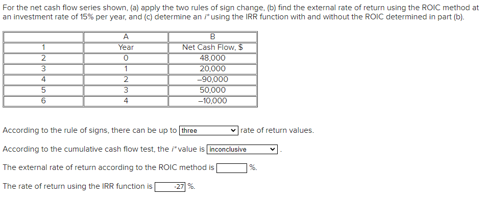For the net cash flow series shown, (a) apply the two rules of sign change, (b) find the external rate of return using the ROIC method at
an investment rate of 15% per year, and (c) determine an i* using the IRR function with and without the ROIC determined in part (b).
A
Year
1
Net Cash Flow, $
2
48,000
1
2
20,000
-90,000
50,000
4
3
6
4
-10,000
According to the rule of signs, there can be up to three
v rate of return values.
According to the cumulative cash flow test, the i*value is inconclusive
The external rate of return according to the ROIC method is
%.
The rate of return using the IRR function is
-27| %.
