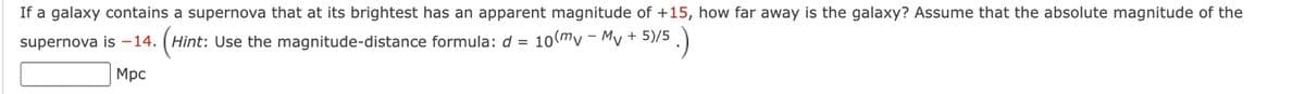 If a galaxy contains a supernova that at its brightest has an apparent magnitude of +15, how far away is the galaxy? Assume that the absolute magnitude of the
supernova is -14. (Hint: Use the magnitude-distance formula: d = 10 (my - My + 5)/5
5)/5.)
Мрс