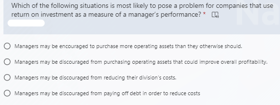 Which of the following situations is most likely to pose a problem for companies that use
return on investment as a measure of a manager's performance? *
O Managers may be encouraged to purchase more operating assets than they otherwise should.
O Managers may be discouraged from purchasing operating assets that could improve overall profitability.
O Managers may be discouraged from reducing their division's costs.
O Managers may be discouraged from paying off debt in order to reduce costs
