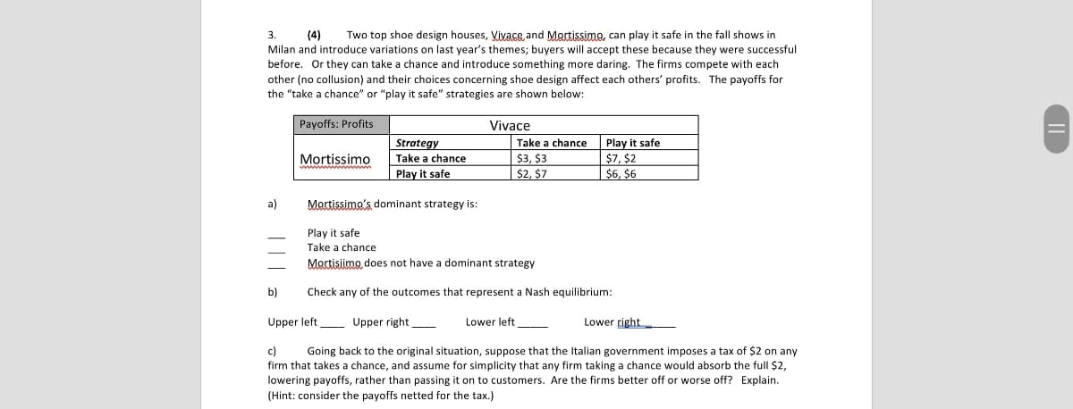 3.
(4)
Two top shoe design houses, Vivace, and Mortissimo, can play it safe in the fall shows in
Milan and introduce variations on last year's themes; buyers will accept these because they were successful
before. Or they can take a chance and introduce something more daring. The firms compete with each
other (no collusion) and their choices concerning shoe design affect each others' profits. The payoffs for
the "take a chance" or "play it safe" strategies are shown below:
Payoffs: Profits
Vivace
Mortissimo
Strategy
Take a chance
Play it safe
Take a chance
$3, $3
$2, $7
Play it safe
$7, $2
$6, $6
a)
Mortissimo's dominant strategy is:
Play it safe
Take a chance
Mortisimo, does not have a dominant strategy
Check any of the outcomes that represent a Nash equilibrium:
b)
Upper left
Upper right
Lower left
Lower right
c)
Going back to the original situation, suppose that the Italian government imposes a tax of $2 on any
firm that takes a chance, and assume for simplicity that any firm taking a chance would absorb the full $2,
lowering payoffs, rather than passing it on to customers. Are the firms better off or worse off? Explain.
(Hint: consider the payoffs netted for the tax.)