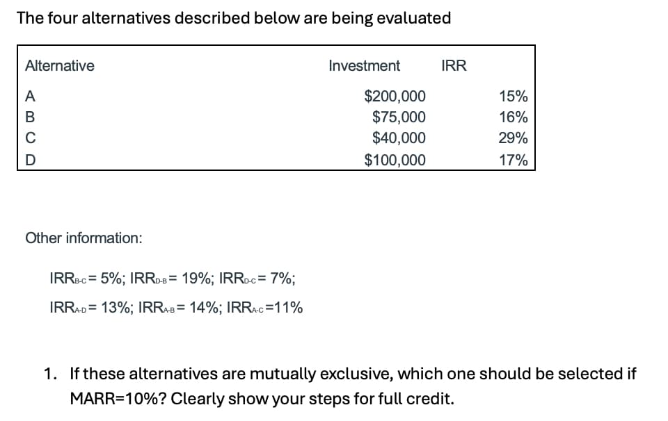 The four alternatives described below are being evaluated
Alternative
A
ABCD
Investment
IRR
$200,000
15%
$75,000
16%
$40,000
29%
$100,000
17%
Other information:
IRRB-C = 5%; IRRD-B = 19%; IRRD-C = 7%;
IRRA-D=13%; IRRA-B = 14%; IRRA-C=11%
1. If these alternatives are mutually exclusive, which one should be selected if
MARR=10%? Clearly show your steps for full credit.