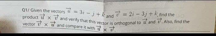 Q1/ Given the vectors 7 = 31-j+k and 7 = 2i - 3j+ k, find the
product x and verify that this vector is orthogonal to and u. Also, find the
7x7 and compare it with x
X
vector