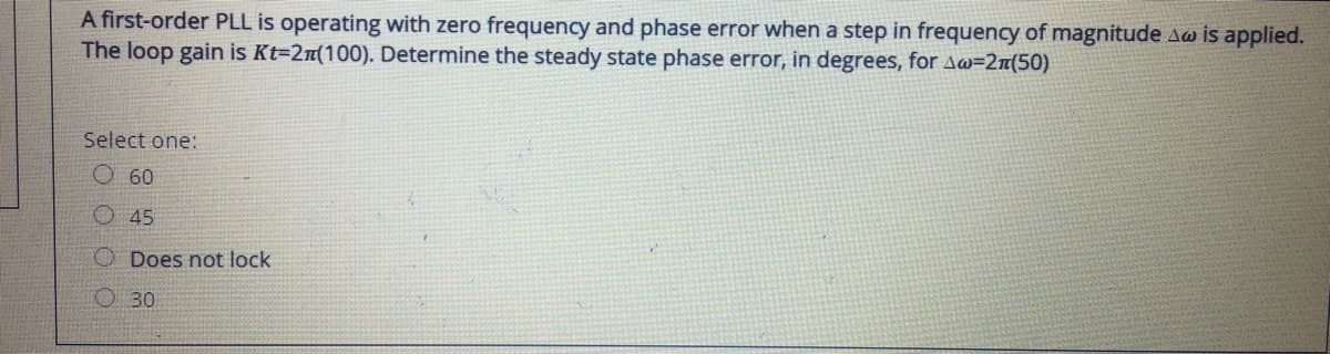 A first-order PLL is operating with zero frequency and phase error when a step in frequency of magnitude Aw is applied.
The loop gain is Kt=2n(100). Determine the steady state phase error, in degrees, for A@=2n(50)
Select one:
O 60
O45
O Does not lock
O 30
