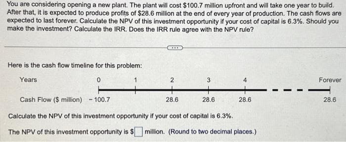 You are considering opening a new plant. The plant will cost $100.7 million upfront and will take one year to build.
After that, it is expected to produce profits of $28.6 million at the end of every year of production. The cash flows are
expected to last forever. Calculate the NPV of this investment opportunity if your cost of capital is 6.3%. Should you
make the investment? Calculate the IRR. Does the IRR rule agree with the NPV rule?
Here is the cash flow timeline for this problem:
Years
0
2
+
28.6
3
28.6
4
+
28.6
Cash Flow ($ million) - 100.7
Calculate the NPV of this investment opportunity if your cost of capital is 6.3%.
The NPV of this investment opportunity is $ million. (Round to two decimal places.)
Forever
28.6