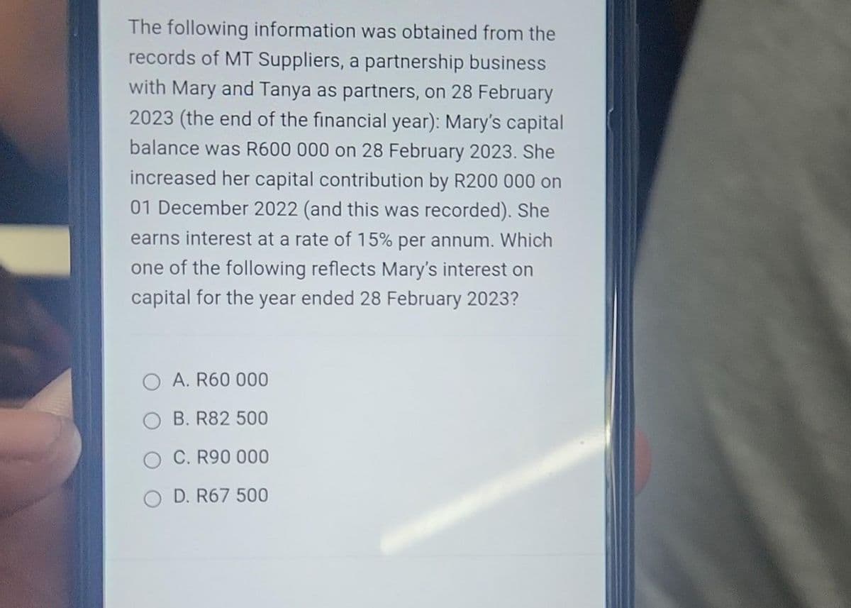 The following information was obtained from the
records of MT Suppliers, a partnership business
with Mary and Tanya as partners, on 28 February
2023 (the end of the financial year): Mary's capital
balance was R600 000 on 28 February 2023. She
increased her capital contribution by R200 000 on
01 December 2022 (and this was recorded). She
earns interest at a rate of 15% per annum. Which
one of the following reflects Mary's interest on
capital for the year ended 28 February 2023?
O A. R60 000
B. R82 500
O C. R90 000
OD. R67 500