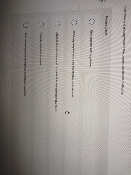 Selection and employment of the correct estimation method is:
Multiple Choice
O
O
O
Easy once the data is gathered.
Relatively easy because only two effective methods exist.
Dependent on the accuracy/cost tradeoff for the estimation objectives.
Primarily subjective in nature.
Difficult because so many effective methods are available.