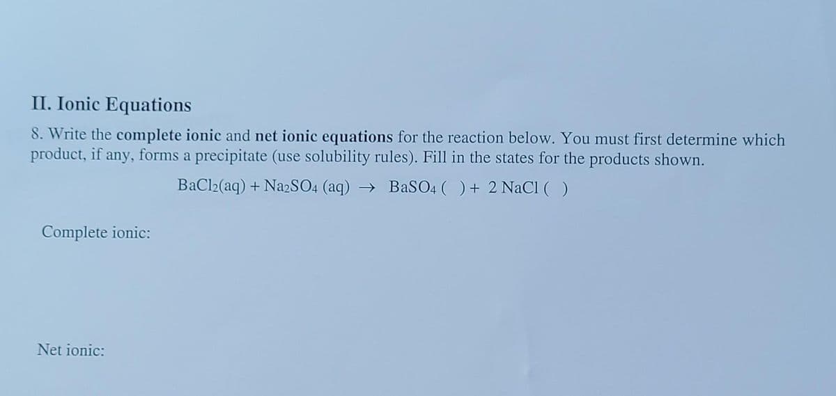 II. Ionic Equations
8. Write the complete ionic and net ionic equations for the reaction below. You must first determine which
product, if any, forms a precipitate (use solubility rules). Fill in the states for the products shown.
BaCl2(aq) +Na2SO4 (aq)→ BaSO4 ( ) + 2 NaCl ( )
Complete ionic:
Net ionic: