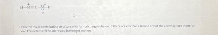H-N=C-N-H
1 2
Draw the major contributing structure with formal charge(s) below. If there are electrons around any of the atoms ignore them for
now. The details will be addressed in the next section.