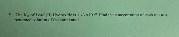 5. The Ksp of Lead (II) Hydroxide is 1.43 x10-20. Find the concentration of each ion in a
saturated solution of the compound.