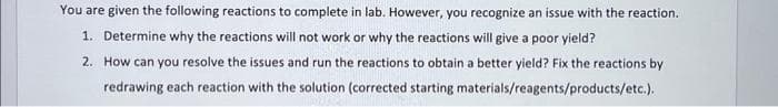 You are given the following reactions to complete in lab. However, you recognize an issue with the reaction.
1. Determine why the reactions will not work or why the reactions will give a poor yield?
2. How can you resolve the issues and run the reactions to obtain a better yield? Fix the reactions by
redrawing each reaction with the solution (corrected starting materials/reagents/products/etc.).