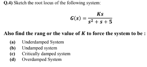 Q.4) Sketch the root locus of the following system:
Ks
G(s)
s2 + s + 5
Also find the rang or the value of K to force the system to be :
(a) Underdamped System
(b) Undamped system
(c) Critically damped system
(d) Overdamped System
