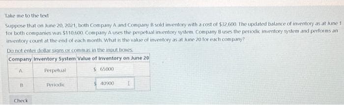 Take me to the text
Suppose that on June 20, 2021, both Company A and Company B sold inventory with a cost of $32,600 The updated balance of inventory as at June 1
for both companies was $110,600 Company A uses the perpetual inventory system. Company B uses the periodic inventory system and performs an
inventory count at the end of each month. What is the value of inventory as at June 20 for each company?
Do not enter dollar signs or commas in the input boxes.
Company Inventory System Value of Inventory on June 20
A
Perpetual
$ 65000
B
Check
Periodica
$40900