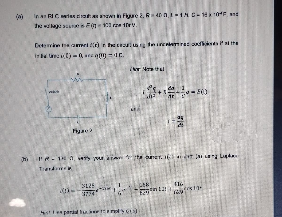 (a)
In an RLC series circuit as shown in Figure 2, R = 40 Q, L = 1 H, C = 16 x 104F, and
the voltage source is E (t) = 100 cos 10t V.
Determine the current i(t) in the circuit using the undetermined coefficients if at the
initial time i(0) = 0, and q (0) = 0 C.
Hint: Note that
R
d²q dq, 1
switch
+R +
dt² dt
C9=E(t)
E
and
dq
C
Figure 2
(b)
If R = 130 Q2, verify your answer for the current i(t) in part (a) using Laplace
Transforms is
168
416
i(t)
3125
3774
e ¹25t
e-St
-sin 10t +
cos 10t
629
629
Hint: Use partial fractions to simplify Q(s).
+
16
6