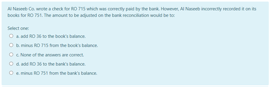 AI Naseeb Co. wrote a check for RO 715 which was correctly paid by the bank. However, Al Naseeb incorrectly recorded it on its
books for RO 751. The amount to be adjusted on the bank reconciliation would be to:
