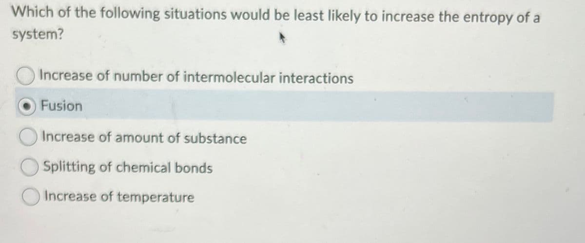 Which of the following situations would be least likely to increase the entropy of a
system?
Increase of number of intermolecular interactions
Fusion
Increase of amount of substance
Splitting of chemical bonds
Increase of temperature