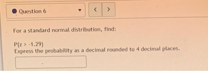 Question 6
<
>
For a standard normal distribution, find:
P(z > -1.29)
Express the probability as a decimal rounded to 4 decimal places.