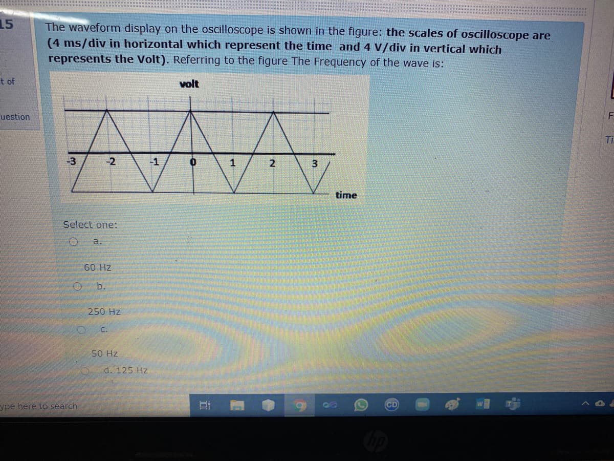 15
The waveform display on the oscilloscope is shown in the figure: the scales of oscilloscope are
(4 ms/div in horizontal which represent the time and 4 V/div in vertical which
represents the Volt). Referring to the figure The Frequency of the wave is:
t of
volt
uestion
Ti
-3
-2
-1
2
time
Select one:
a.
60 Hz
b.
250 Hz
C.
50 Hz
d. 125 Hz
ype here to search
CD
近
