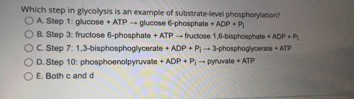 Which step in glycolysis is an example of substrate-level phosphorylation?
OA. Step 1: glucose + ATP →→ glucose 6-phosphate + ADP + Pi
B. Step 3: fructose 6-phosphate + ATP
C. Step 7: 1,3-bisphosphoglycerate
D. Step 10: phosphoenolpyruvate
E. Both c and d
->>> fructose 1,6-bisphosphate + ADP + P₁
+ ADP + P₁ → 3-phosphoglycerate + ATP
->
+ ADP + Pi → pyruvate + ATP