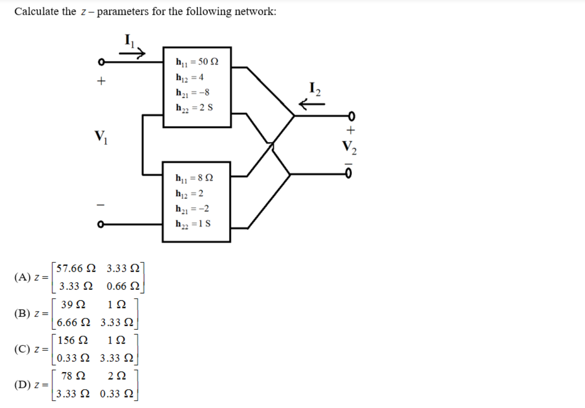 Calculate the z– parameters for the following network:
h1 = 50 Q
+
h12 = 4
h1 = -8
h2 = 2 S
h1 = 8N
h12 = 2
h21 = -2
h2 =1S
[57.66 Ω 3.33 Ω
(A) z =
3.33 2
0.66 2
39 2
1Ω
(B) z =
6.66 Ω 3.33 Ω
156 2
1Ω
(C) z =
0.33 Ω 3.33 Ω
78 N
2Ω
(D) z =
3.33 Ω 0.33 Ω

