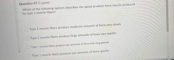 Question 47 (1 point)
Which of the following options describes the speed at which force may be produced
by type 1 muscle fibers?
OType 1 muscle fibers produce moderate amounts of force very slowly
Type 1 muscle fibers produce large amounts of force very quickly
OType 1 muscie fibers produce low amounts of force over long periods
OType 1 muscle fibers produce low amounts of force quickly
