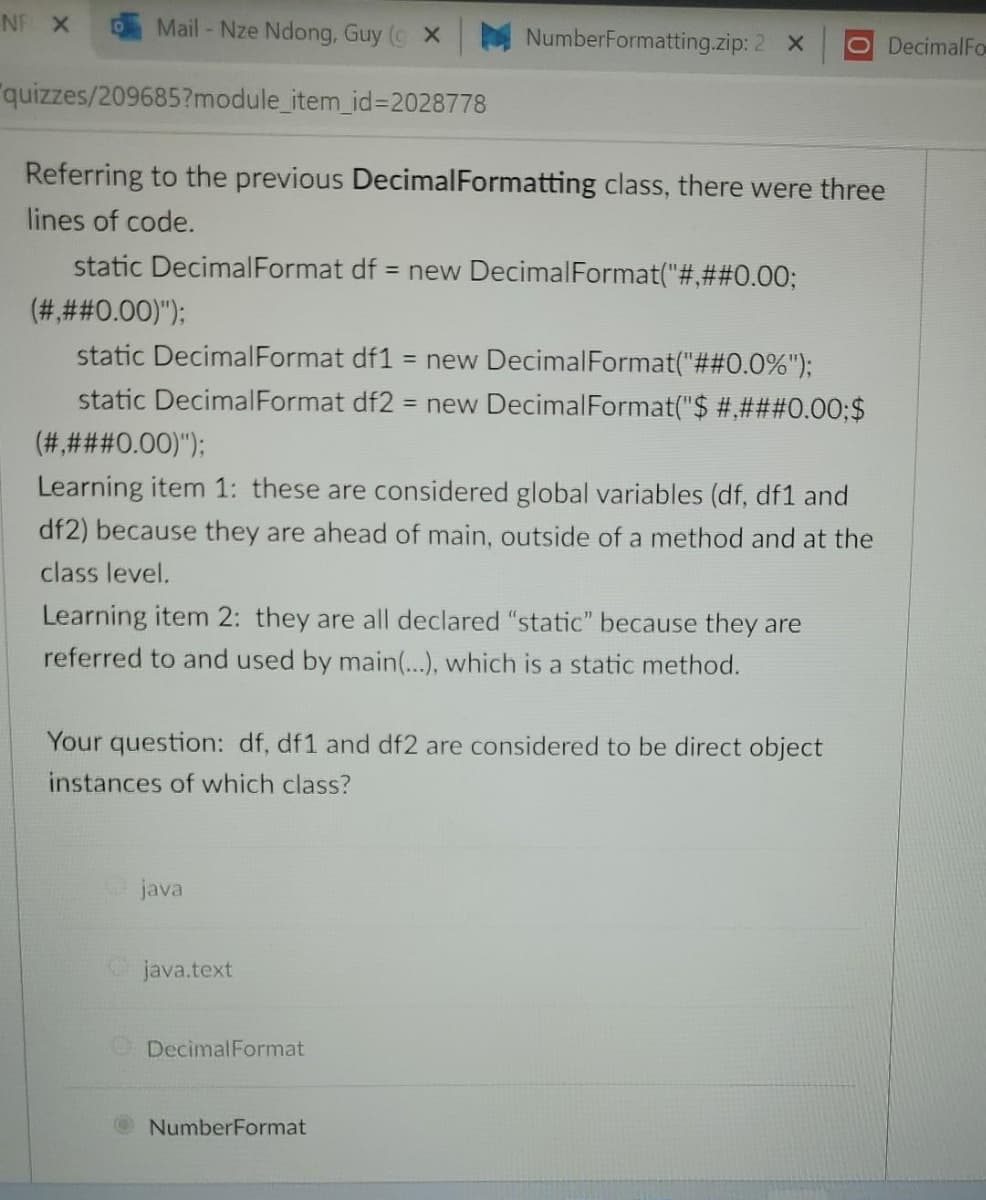 NF X
Mail - Nze Ndong, Guy ( X
NumberFormatting.zip: 2 X
O DecimalFo
"quizzes/209685?module_item_id%3=2028778
Referring to the previous DecimalFormatting class, there were three
lines of code.
static DecimalFormat df = new DecimalFormat("#,##0.003;
(###0.00)");
static DecimalFormat df1
= new DecimalFormat("##0.0%");
static DecimalFormat df2 = new DecimalFormat("$ #,###0.00;$
(#,###0.00)");
Learning item 1: these are considered global variables (df, df1 and
df2) because they are ahead of main, outside of a method and at the
class level.
Learning item 2: they are all declared "static" because they are
referred to and used by main(...), which is a static method.
Your question: df, df1 and df2 are considered to be direct object
instances of which class?
java
Ojava.text
ODecimalFormat
NumberFormat
