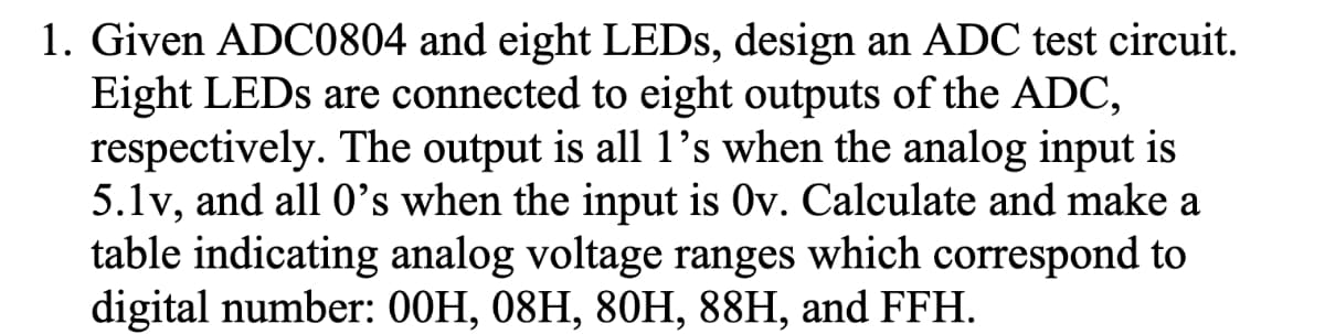 1. Given ADC0804 and eight LEDS, design an ADC test circuit.
Eight LEDS are connected to eight outputs of the ADC,
respectively. The output is all 1's when the analog input is
5.1v, and all 0's when the input is Ov. Calculate and make a
table indicating analog voltage ranges which correspond to
digital number: 00H, 08H, 80H, 88H, and FFH.
