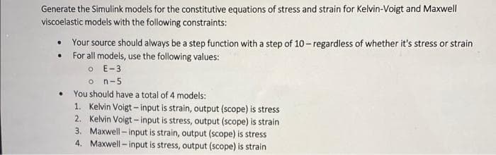 Generate the Simulink models for the constitutive equations of stress and strain for Kelvin-Voigt and Maxwell
viscoelastic models with the following constraints:
• Your source should always be a step function with a step of 10 -regardless of whether it's stress or strain
For all models, use the following values:
O E-3
o n-5
You should have a total of 4 models:
1. Kelvin Voigt – input is strain, output (scope) is stress
2. Kelvin Voigt - input is stress, output (scope) is strain
3. Maxwell - input is strain, output (scope) is stress
4. Maxwell - input is stress, output (scope) is strain
