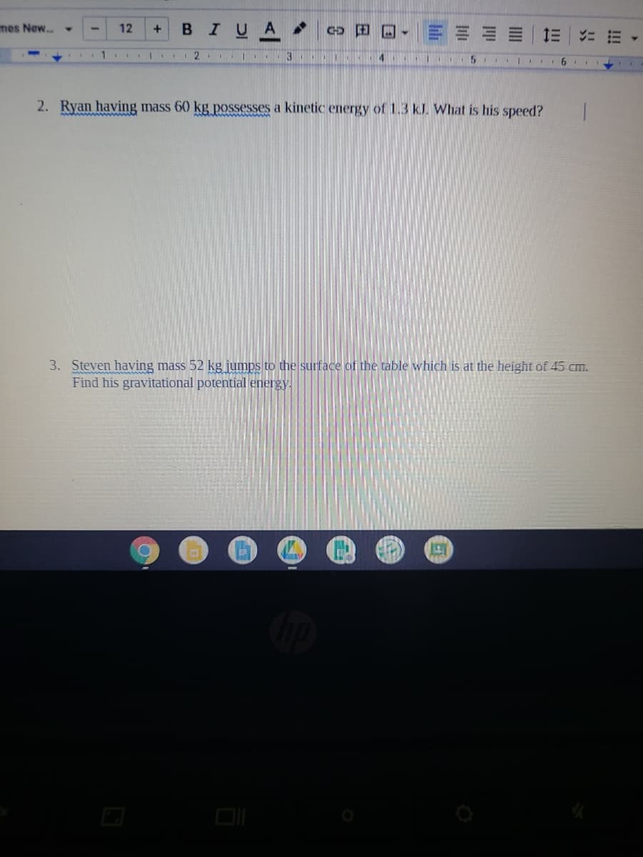 mes New...
BIUA
田回, 三三
12
+
三| 1三
2.
3
2. Ryan having mass 60 kg possesses a kinetic energy of 1.3 kJ. What is his speed?
3. Steven having mass 52 kg jumps to the surface of the table which is at the height of 45 cm.
Find his gravitational potential energy.
