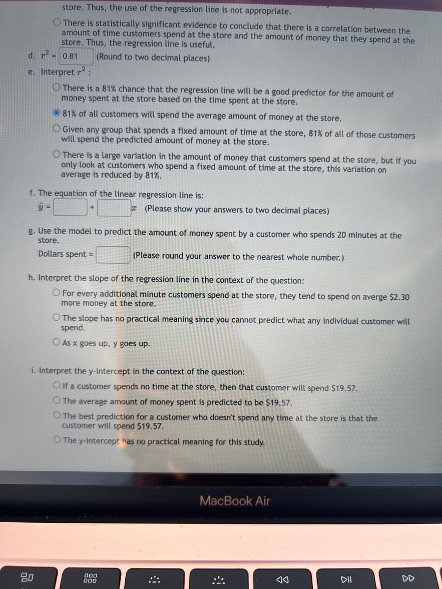 store. Thus, the use of the regression line is not appropriate.
O There is statistically significant evidence to conclude that there is a correlation between the
amount of time customers spend at the store and the amount of money that they spend at the
store. Thus, the regression line is useful.
d. r² = 0.81
(Round to two decimal places)
e. Interpret ²:
There is a 81% chance that the regression line will be a good predictor for the amount of
money spent at the store based on the time spent at the store.
81% of all customers will spend the average amount of money at the store.
Given any group that spends a fixed amount of time at the store, 81% of all of those customers
will spend the predicted amount of money at the store.
O There is a large variation in the amount of money that customers spend at the store, but if you
only look at customers who spend a fixed amount of time at the store, this variation on
average is reduced by 81%.
f. The equation of the linear regression line is:
ŷ =
g. Use the model to predict the amount of money spent by a customer who spends 20 minutes at the
store.
Dollars spent =
(Please round your answer to the nearest whole number.)
80
(Please show your answers to two decimal places)
h. Interpret the slope of the regression line in the context of the question:
O For every additional minute customers spend at the store, they tend to spend on averge $2.30
more money at the store.
O The slope has no practical meaning since you cannot predict what any individual customer will
spend.
O As x goes up, y goes up.
i. Interpret the y-intercept in the context of the question:
Olf a customer spends no time at the store, then that customer will spend $19.57.
O The average amount of money spent is predicted to be $19.57.
O The best prediction for a customer who doesn't spend any time at the store is that the
customer will spend $19.57.
O The y-intercept has no practical meaning for this study.
000
000
MacBook Air
DII
DD