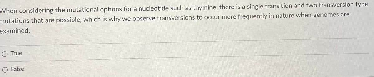 When considering the mutational options for a nucleotide such as thymine, there is a single transition and two transversion type
mutations that are possible, which is why we observe transversions to occur more frequently in nature when genomes are
examined.
O True
O False
