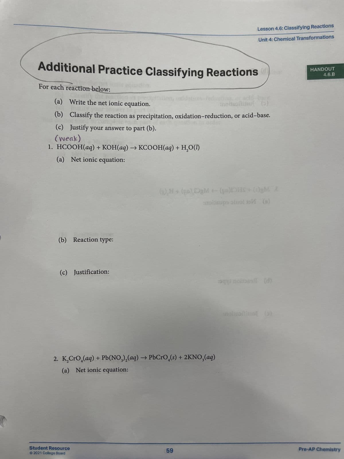 Lesson 4.6: Classifying Reactions
Unit 4: Chemical Transformations
Additional Practice Classifying Reactions
For each reaction below:
(a) Write the net ionic equation.
noit
(b) Classify the reaction as precipitation, oxidation-reduction, or acid-base.
(c) Justify your answer to part (b).
(weak)
1. HCOOH(aq) + KOH(aq) → KCOOH(aq) + H,O(D)
(a) Net ionic equation:
(b) Reaction type:
(c) Justification:
+
(8) H+ (pa) DgM (pa)IOHS+ ()gM E
moitsups oinol isИ (s)
2. K₂CrO4(aq) + Pb(NO3)2(aq) → PbCrO4(s) + 2KNO3(aq)
(a) Net ionic equation:
squ
sal (d)
noustie ()
HANDOUT
4.6.B
Pre-AP Chemistry
Student Resource
59
©2021 College Board