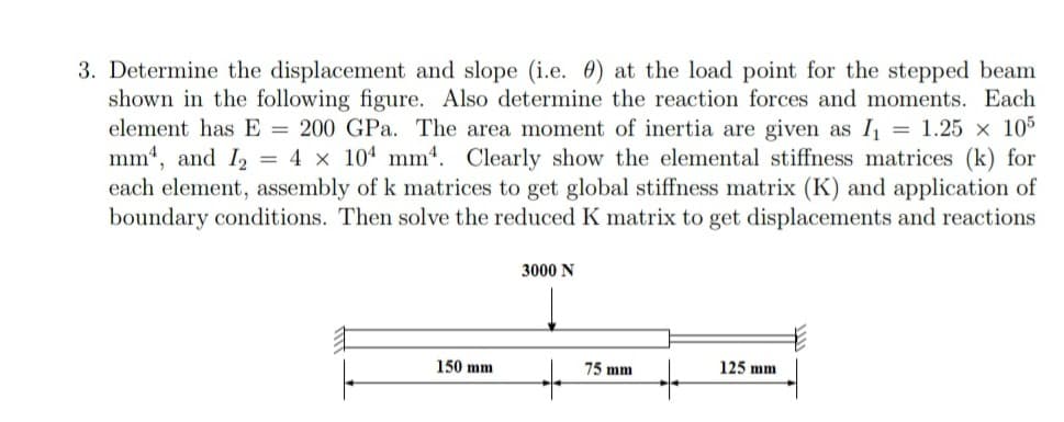 3. Determine the displacement and slope (i.e. 0) at the load point for the stepped beam
shown in the following figure. Also determine the reaction forces and moments. Each
element has E = 200 GPa. The area moment of inertia are given as I₁ = 1.25 x 105
mm, and I2 = 4 x 104 mm. Clearly show the elemental stiffness matrices (k) for
each element, assembly of k matrices to get global stiffness matrix (K) and application of
boundary conditions. Then solve the reduced K matrix to get displacements and reactions
3000 N
125 mm
150 mm
75 mm