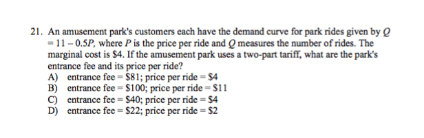21. An amusement park's customers each have the demand curve for park rides given by Q
= 11-0.5P, where P is the price per ride and Q measures the number of rides. The
marginal cost is $4. If the amusement park uses a two-part tariff, what are the park's
entrance fee and its price per ride?
A) entrance fee = $81; price per ride = $4
B) entrance fee = $100; price per ride = $11
C) entrance fee = $40; price per ride = $4
D) entrance fee = $22; price per ride = $2