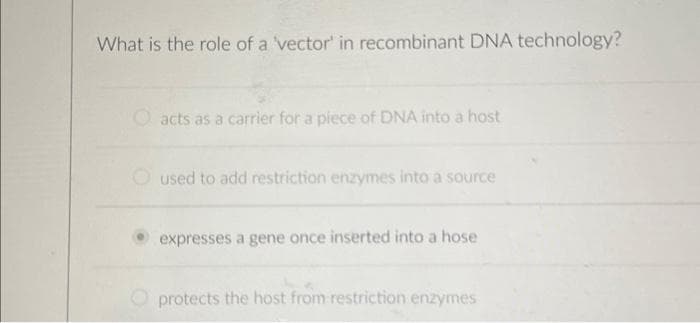 What is the role of a vector' in recombinant DNA technology?
acts as a carrier for a piece of DNA into a host
used to add restriction enzymes into a source
expresses a gene once inserted into a hose
protects the host from restriction enzymes