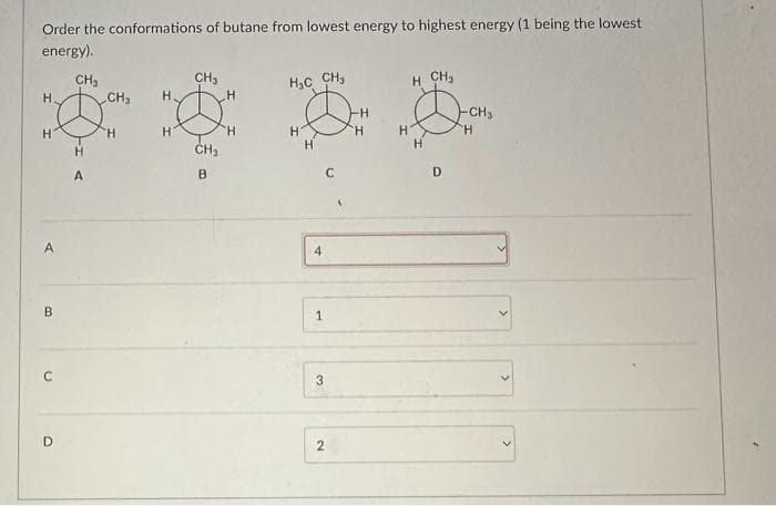 Order the conformations of butane from lowest energy to highest energy (1 being the lowest
energy).
CH₂
H.
H
A
B
C
D
H
A
CH₂
H
H₂
H
CH3
CH₂
B
H
'H
H₂C CH₂
H
H
4
1
3
2
-H
'H
H
H CH₂
H
D
-CH₂
H