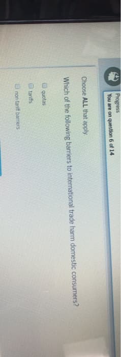 Progress
You are on question 6 of 14
Choose ALL that apply.
Which of the following barriers to international trade harm domestic consumers?
1 quotas
tariffs
non-tariff barriers