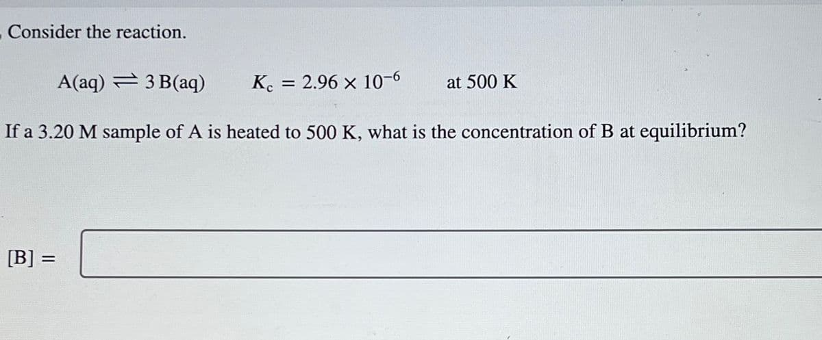 Consider the reaction.
A(aq) 3 B(aq)
Kc = 2.96 × 10-6
If a 3.20 M sample of A is heated to 500 K, what is the concentration of B at equilibrium?
[B] =
at 500 K