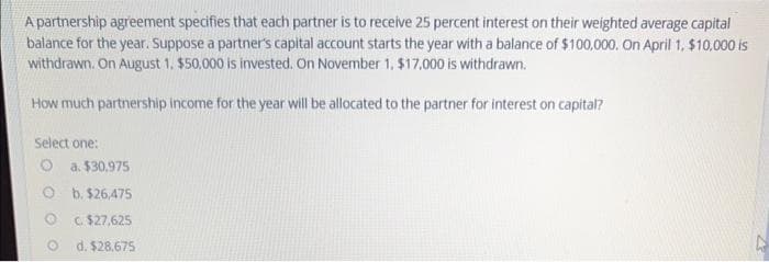 A partnership agreement specifies that each partner is to receive 25 percent interest on their weighted average capital
balance for the year. Suppose a partner's capital account starts the year with a balance of $100,000. On April 1, $10,000 is
withdrawn. On August 1, $50,000 is invested. On November 1, $17,000 is withdrawn.
How much partnership income for the year will be allocated to the partner for interest on capital?
Select one:
O
O
a. $30.975
b. $26,475
C. $27,625
d. $28.675
D
22
