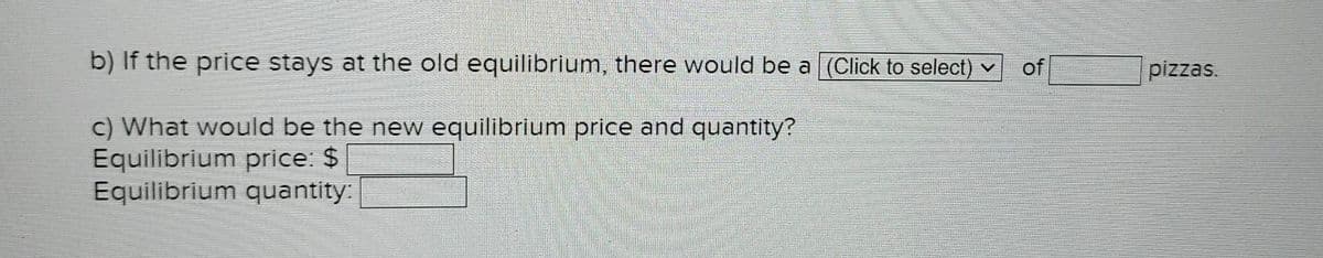 b) If the price stays at the old equilibrium, there would be a (Click to select) ✓
of
c) What would be the new equilibrium price and quantity?
Equilibrium price: $
Equilibrium quantity:
pizzas.