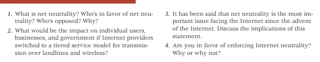 1. What is net neutrality? Who's in favor of net neu-
trality? Who's opposed? Why?
3. It has been said that net neutrality is the most im-
portant issue facing the Internet since the advent
of the Internet. Discuss the implications of this
2. What would be the impact on individual users,
businesses, and government if Internet providers
statement.
4. Are you in favor of enforcing Internet neutrality?
Why or why not?
switched to a tiered service model for transmis-
sion over landlines and wireless?
