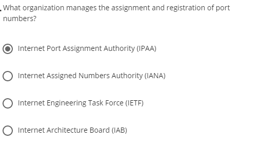 .What organization manages the assignment and registration of port
numbers?
Internet Port Assignment Authority (IPAA)
O Internet Assigned Numbers Authority (IANA)
Internet Engineering Task Force (IETF)
Internet Architecture Board (IAB)
