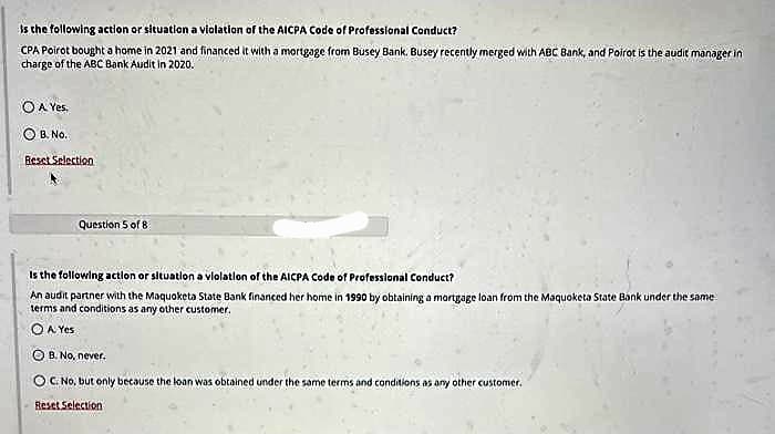 is the following action or situation a violation of the AICPA Code of Professional Conduct?
CPA Poirot bought a home in 2021 and financed it with a mortgage from Busey Bank. Busey recently merged with ABC Bank, and Poirot is the audit manager in
charge of the ABC Bank Audit in 2020.
O A Yes.
OB. No.
Reset Selection
Question 5 of 8
is the following action or situation a violation of the AICPA Code of Professional Conduct?
An audit partner with the Maquoketa State Bank financed her home in 1990 by obtaining a mortgage loan from the Maquoketa State Bank under the same
terms and conditions as any other customer.
A Yes
B. No, never.
C. No, but only because the loan was obtained under the same terms and conditions as any other customer.
Reset Selection