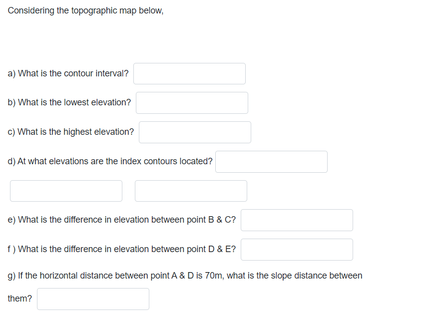 Considering the topographic map below,
a) What is the contour interval?
b) What is the lowest elevation?
c) What is the highest elevation?
d) At what elevations are the index contours located?
e) What is the difference in elevation between point B & C?
f) What is the difference in elevation between point D & E?
g) If the horizontal distance between point A & D is 70m, what is the slope distance between
them?
