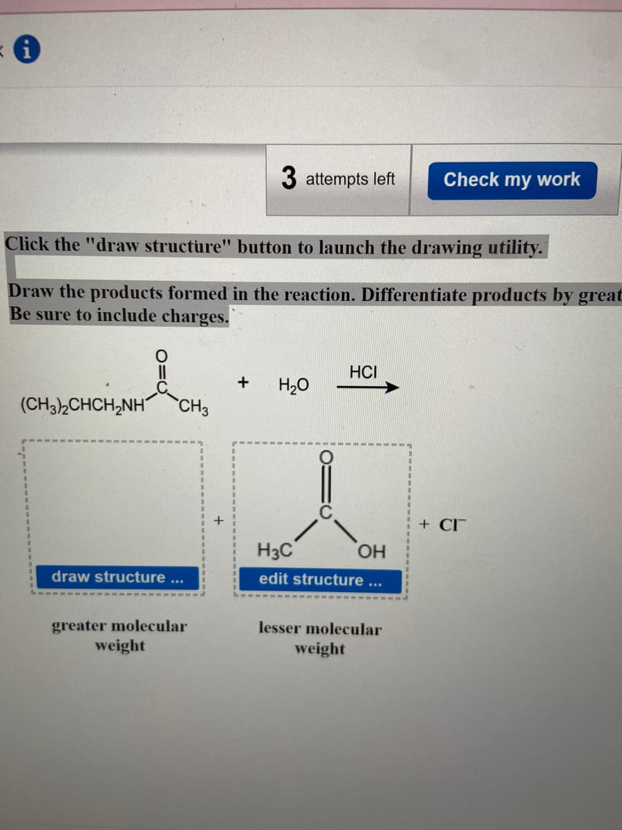 3 attempts left
Check my work
Click the "draw structure" button to launch the drawing utility.
Draw the products formed in the reaction. Differentiate products by great
Be sure to include charges.
HCI
+
H20
(CH3),CHCH,NH"
CH3
+ CI
H3C
HO.
draw structure ...
edit structure ...
greater molecular
weight
lesser molecular
weight
