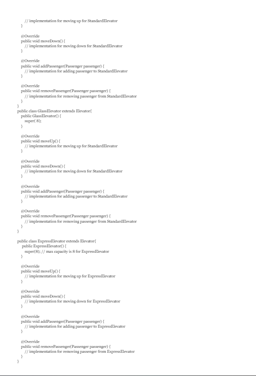 // implementation for moving up for Standard Elevator
}
@Override
public void moveDown() {
// implementation for moving down for Standard Elevator
}
@Override
public void addPassenger(Passenger passenger) {
// implementation for adding passenger to StandardElevator
}
@Override
public void removePassenger(Passenger passenger) {
// implementation for removing passenger from StandardElevator
}
}
public class GlassElevator extends Elevator
public GlassElevator() {
super(8);
}
@Override
public void moveUp() {
// implementation for moving up for Standard Elevator
}
@Override
public void moveDown() {
// implementation for moving down for Standard Elevator
}
@Override
public void addPassenger(Passenger passenger) {
// implementation for adding passenger to StandardElevator
}
@Override
public void removePassenger(Passenger passenger) {
// implementation for removing passenger from Standard Elevator
}
public class ExpressElevator extends Elevator
public Express Elevator() {
super(8); // max capacity is 8 for Express Elevator
@Override
public void moveUp() {
// implementation for moving up for Express Elevator
}
@Override
public void moveDown() {
// implementation for moving down for Express Elevator
}
@Override
public void addPassenger(Passenger passenger) {
// implementation for adding passenger to Express Elevator
}
@Override
public void removePassenger(Passenger passenger) {
// implementation for removing passenger from Express Elevator
}